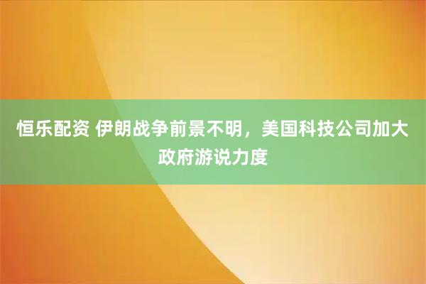 恒乐配资 伊朗战争前景不明，美国科技公司加大政府游说力度