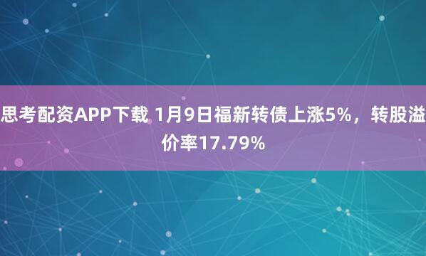思考配资APP下载 1月9日福新转债上涨5%，转股溢价率17.79%