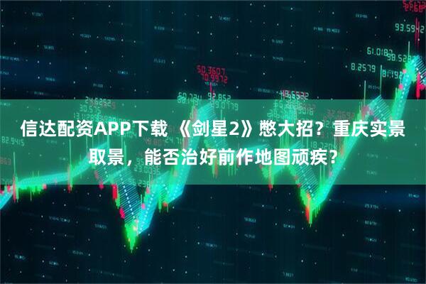 信达配资APP下载 《剑星2》憋大招？重庆实景取景，能否治好前作地图顽疾？