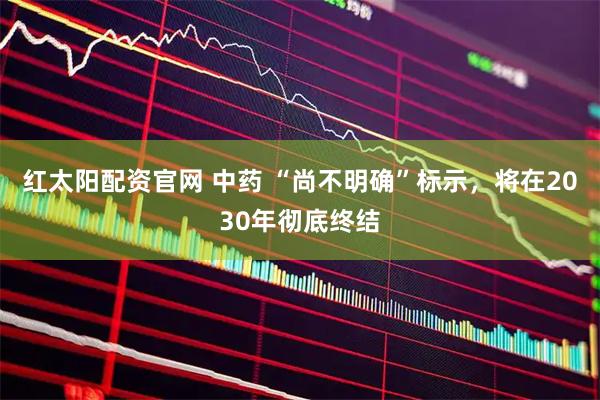 红太阳配资官网 中药 “尚不明确”标示，将在2030年彻底终结