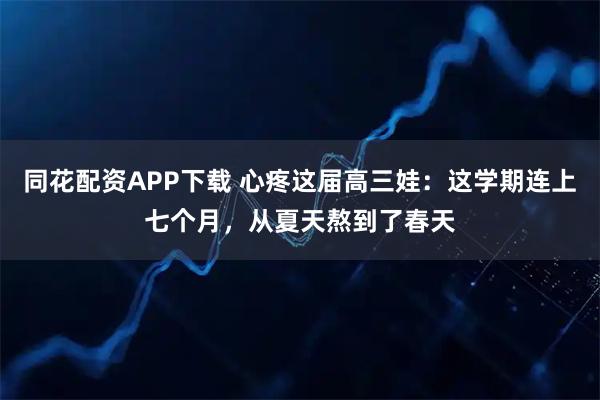 同花配资APP下载 心疼这届高三娃：这学期连上七个月，从夏天熬到了春天