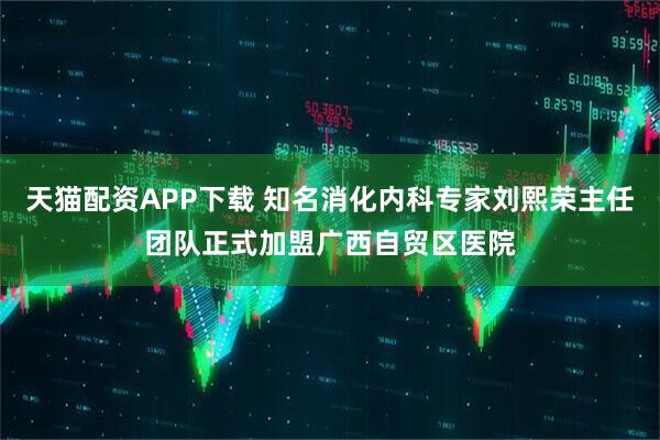 天猫配资APP下载 知名消化内科专家刘熙荣主任团队正式加盟广西自贸区医院