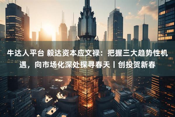 牛达人平台 毅达资本应文禄：把握三大趋势性机遇，向市场化深处探寻春天丨创投贺新春